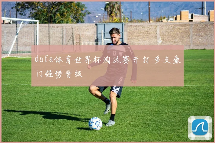dafa体育世界杯淘汰赛开打 多支豪门强势晋级