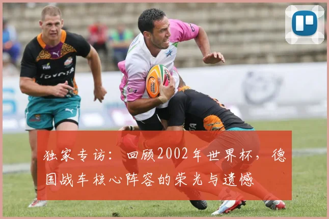 独家专访：回顾2002年世界杯，德国战车核心阵容的荣光与遗憾
