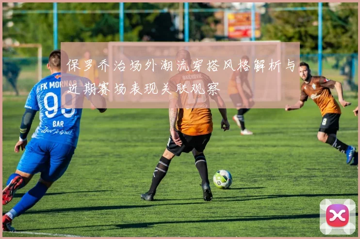 保罗乔治场外潮流穿搭风格解析与近期赛场表现关联观察