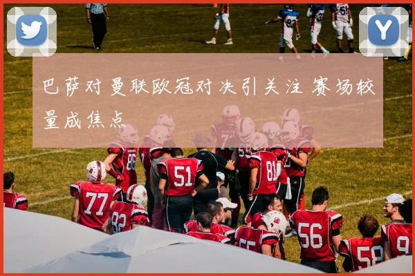 巴萨对曼联欧冠对决引关注 赛场较量成焦点